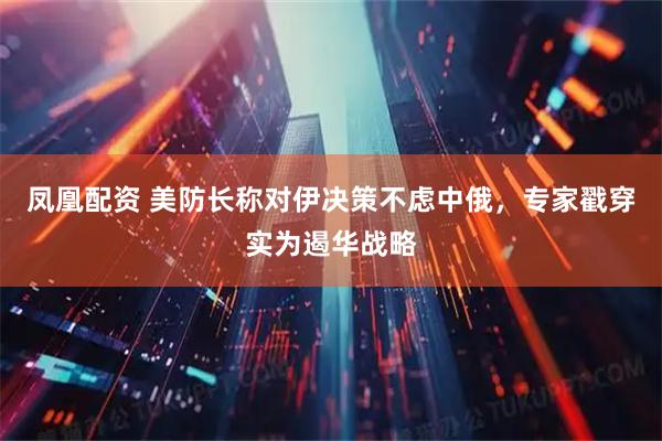凤凰配资 美防长称对伊决策不虑中俄，专家戳穿实为遏华战略