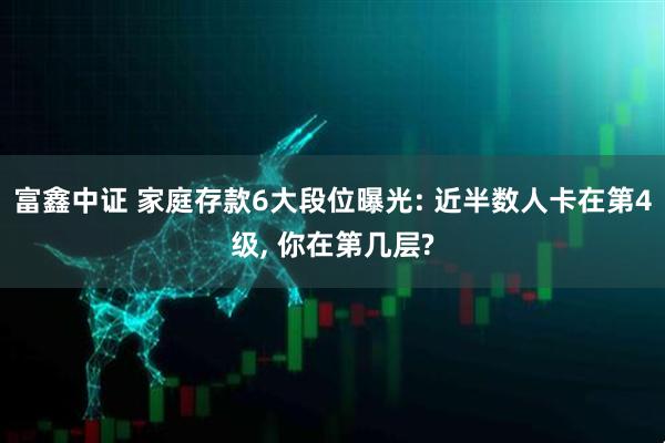 富鑫中证 家庭存款6大段位曝光: 近半数人卡在第4级, 你在第几层?