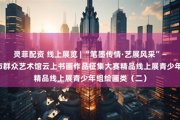 灵菲配资 线上展览 | “笔墨传情·艺展风采”——2025年长沙市群众艺术馆云上书画作品征集大赛精品线上展青少年组绘画类（二）