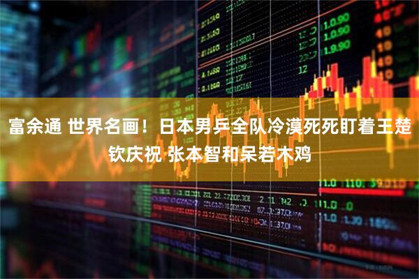 富余通 世界名画！日本男乒全队冷漠死死盯着王楚钦庆祝 张本智和呆若木鸡