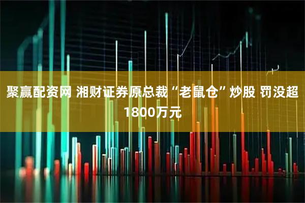 聚赢配资网 湘财证券原总裁“老鼠仓”炒股 罚没超1800万元