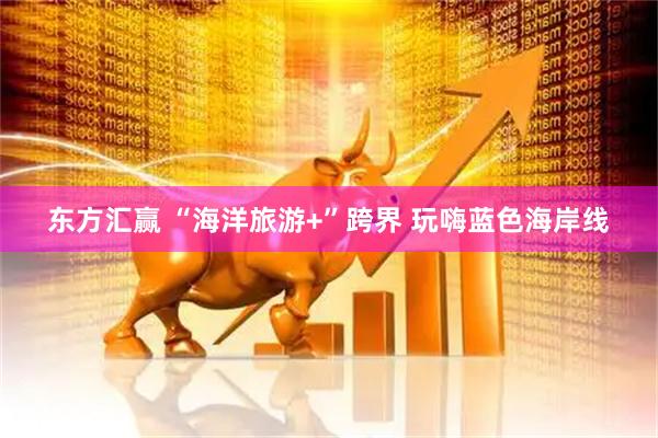 东方汇赢 “海洋旅游+”跨界 玩嗨蓝色海岸线