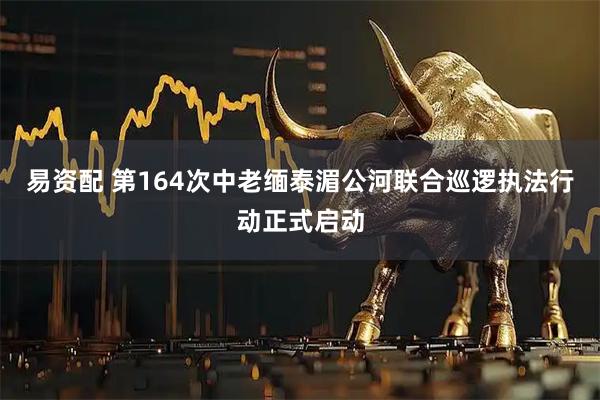 易资配 第164次中老缅泰湄公河联合巡逻执法行动正式启动