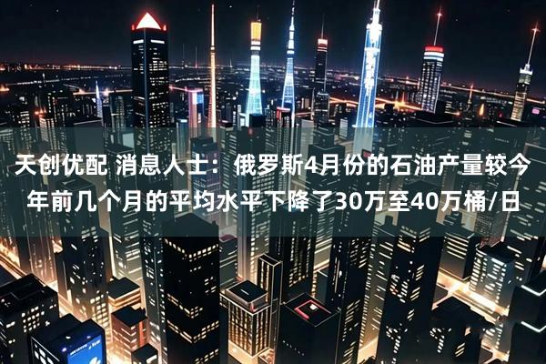 天创优配 消息人士：俄罗斯4月份的石油产量较今年前几个月的平均水平下降了30万至40万桶/日