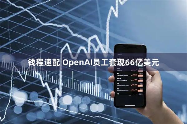 钱程速配 OpenAI员工套现66亿美元